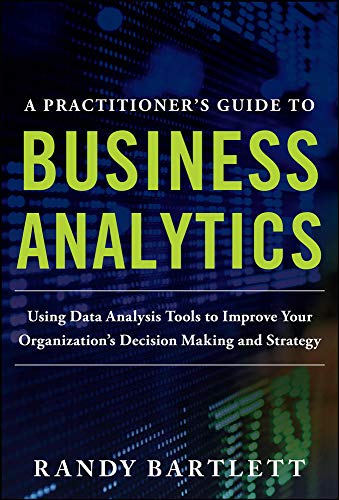 A PRACTITIONER?S GUIDE TO BUSINESS ANALYTICS: Using Data Analysis Tools to Improve Your Organization?s Decision Making and Strategy 1st Edition